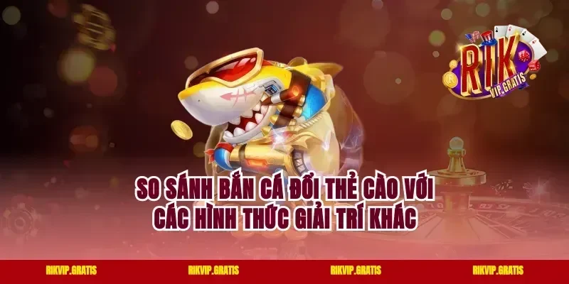 So sánh bắn cá đổi thẻ cào với các hình thức giải trí khác